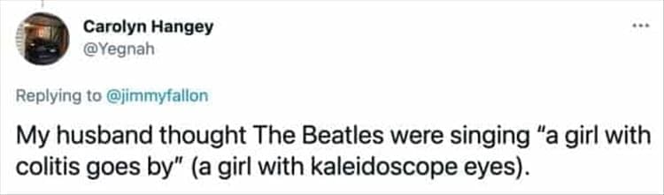 My husband thought The Beatles were singing "a girl with colitis goes by" (a girl with kaleidoscope eyes).