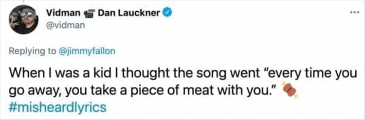When I was a kid I thought the song went "every time you go away, you take a piece of meat with you."