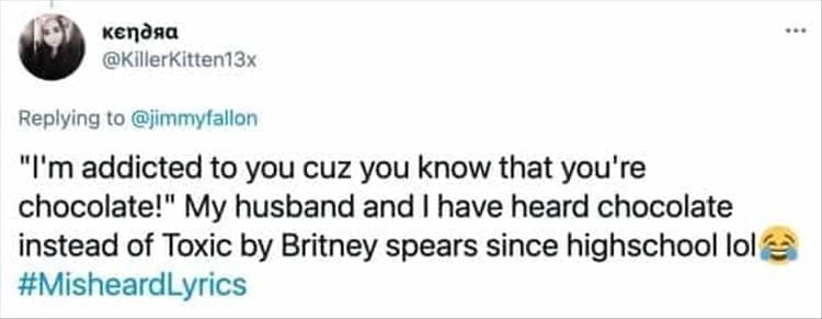 "I'm addicted to you cuz you know that you're chocolate!" My husband and I have heard chocolate instead of Toxic by Britney spears since highschool lol