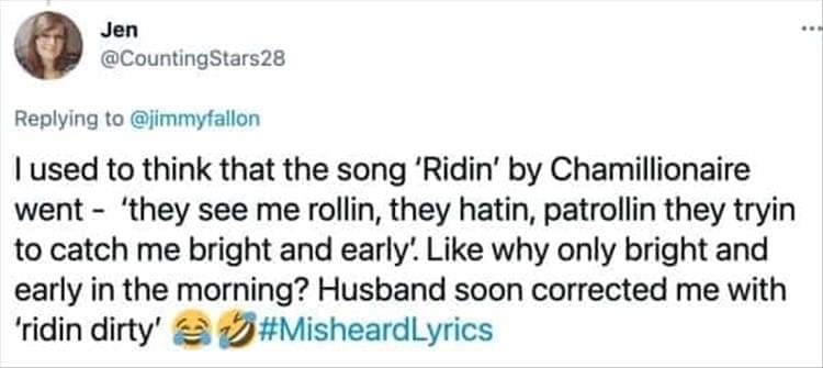 I used to think that the song 'Ridin' by Chamillionaire went - 'they see me rollin, they hatin, patrollin they tryin to catch me bright and early. Like why only bright and early in the morning? Husband soon corrected me with 'ridin dirty'