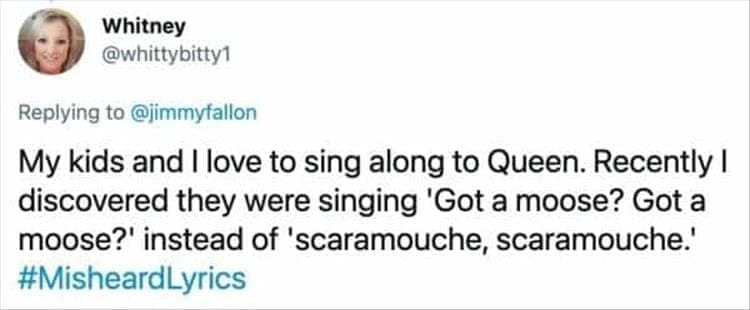 My kids and I love to sing along to Queen. Recently I discovered they were singing 'Got a moose? Got a moose?' instead of 'scaramouche, scaramouche'