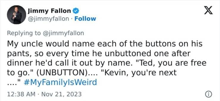 My Family Is Weird My uncle would name each of the buttons on his pants, so every time he unbuttoned one after dinner he'd call it out by name. "Ted, you are free to go." (UNBUTTON).... "Kevin, you're next
