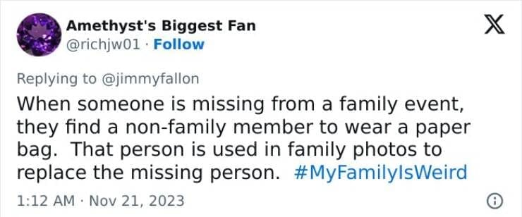 My Family Is Weird When someone is missing from a family event, they find a non-family member to wear a paper bag. That person is used in family photos to replace the missing person.