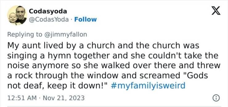 My Family Is Weird My aunt lived by a church and the church was singing a hymn together and she couldn't take the noise anymore so she walked over there and threw a rock through the window and screamed "Gods not deaf, keep it down!"