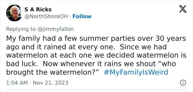 My Family Is Weird My family had a few summer parties over 30 years ago and it rained at every one. Since we had watermelon at each one we decided watermelon is bad luck. Now whenever it rains we shout "who brought the watermelon?"