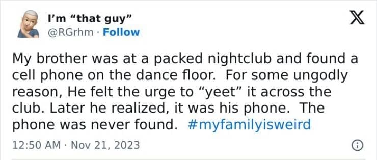 My Family Is Weird My brother was at a packed nightclub and found a cell phone on the dance floor. For some ungodly reason, He felt the urge to "yeet" it across the club. Later he realized, it was his phone. The phone was never found.