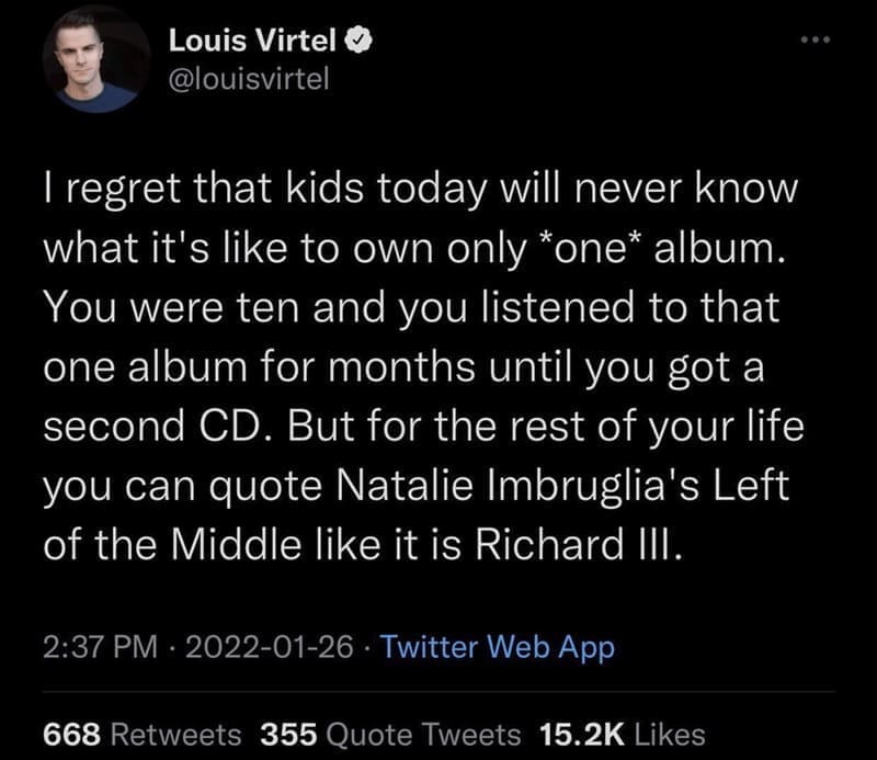 oddly specific memes I regret that kids today will never know what it's like to own only *one* album. You were ten and you listened to that one album for months until you got a second CD. But for the rest of your life you can quote Natalie Imbruglia's Left of the Middle like it is Richard Ill.