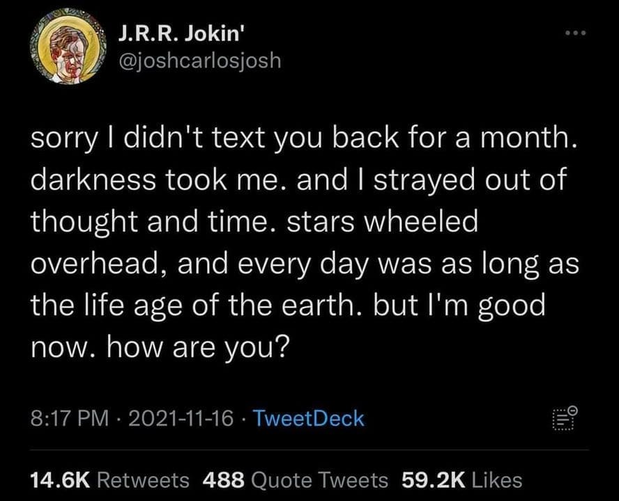 Ominous Positivity Memes sorry I didn't text you back for a month. darkness took me. and I strayed out of thought and time. stars wheeled overhead, and every day was as long as the life age of the earth. but I'm good now. how are you?