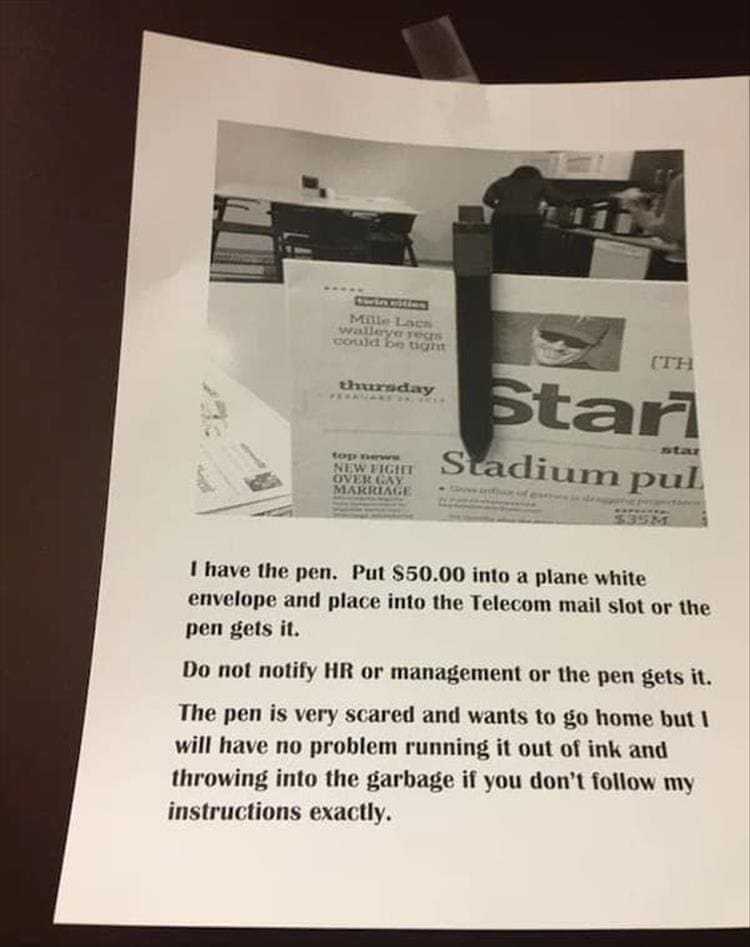 Passive Aggressive Notes I have the pen. Put $50.00 into a plane white envelope and place into the Telecom mail slot or the pen gets it. Do not notify HR or management or the pen gets it. The pen is very scared and wants to go home but I will have no problem running it out of ink and throwing into the garbage if you don't follow my instructions exactly.