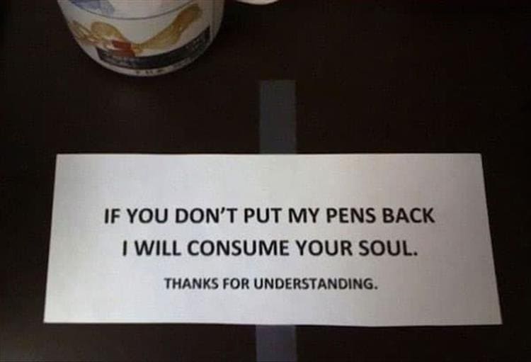 Passive Aggressive Notes IF YOU DON'T PUT MY PENS BACK I WILL CONSUME YOUR SOUL. THANKS FOR UNDERSTANDING.