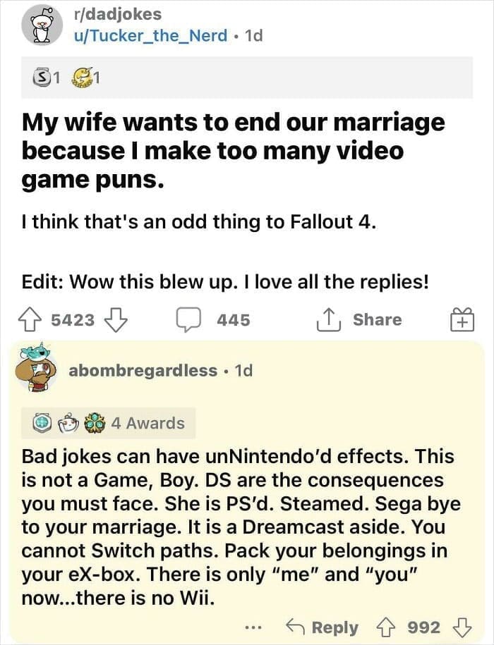 My wife wants to end our marriage because I make too many video game puns. I think that's an odd thing to Fallout 4. Bad jokes can have unNintendo'd effects. This is not a Game, Boy. DS are the consequences you must face. She is PS'd. Steamed. Sega bye to your marriage. It is a Dreamcast aside. You cannot Switch paths. Pack your belongings in your eX-box. There is only "me" and "you" now...there is no Wii.