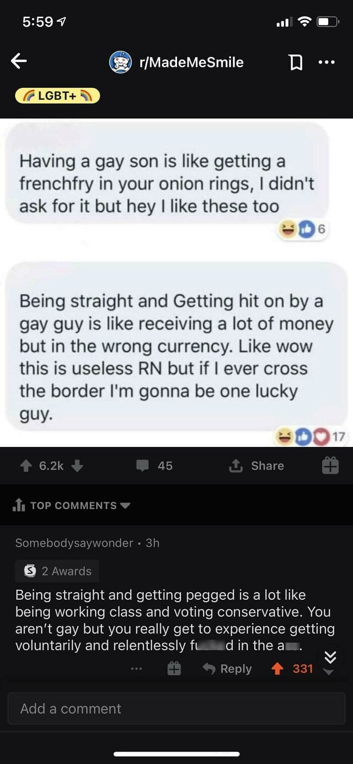 Having a gay son is like getting a frenchfry in your onion rings, I didn't ask for it but hey I like these too 6 Being straight and Getting hit on by a gay guy is like receiving a lot of money but in the wrong currency. Like wow this is useless RN but if I ever cross the border I'm gonna be one lucky guy. Being straight and getting pegged is a lot like being working class and voting conservative. You aren't gay but you really get to experience getting voluntarily and relentlessly