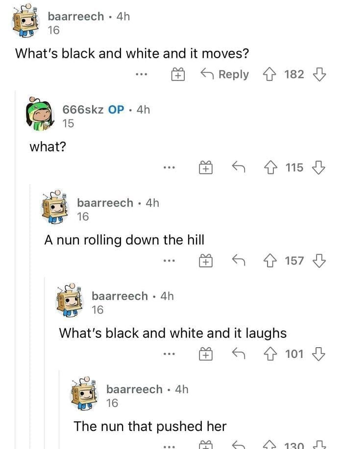 What's black and white and it moves? A nun rolling down the hill What's black and white and it laughs