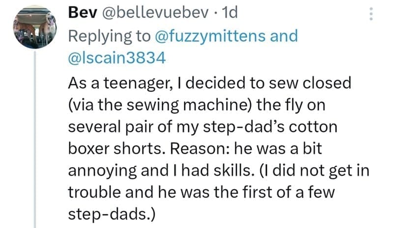 As a teenager, I decided to sew closed (via the sewing machine) the fly on several pair of my step-dad's cotton boxer shorts. Reason: he was a bit annoying and I had skills. (I did not get in trouble and he was the first of a few step-dads.)