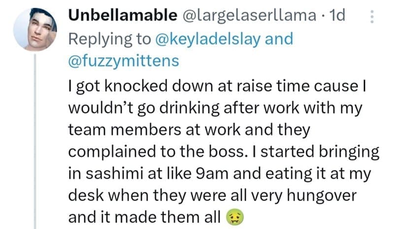 I got knocked down at raise time cause I wouldn't go drinking after work with my team members at work and they complained to the boss. I started bringing in sashimi at like 9am and eating it at my desk when they were all very hungover and it made them all