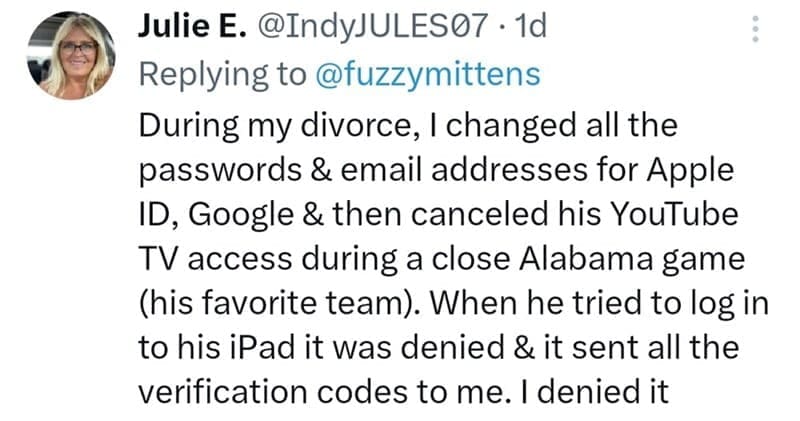 During my divorce, I changed all the passwords & email addresses for Apple ID, Google & then canceled his YouTube TV access during a close Alabama game (his favorite team). When he tried to log in to his iPad it was denied & it sent all the verification codes to me. I denied