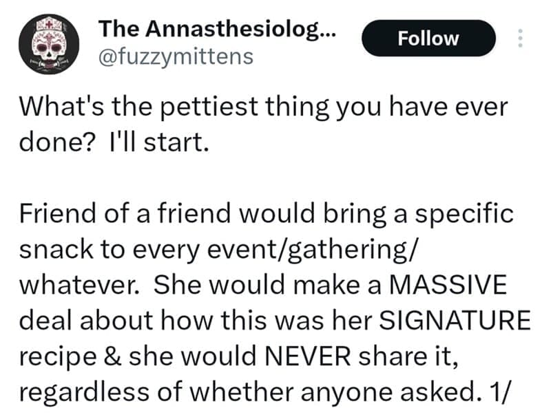 What's the pettiest thing you have ever done? I'll start. Friend of a friend would bring a specific snack to every event/gathering/ whatever. She would make a MASSIVE deal about how this was her SIGNATURE recipe & she would NEVER share it, regardless of whether anyone asked.