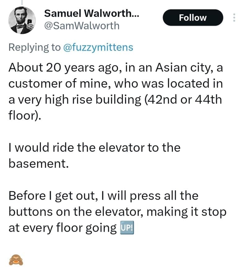 About 20 years ago, in an Asian city, a customer of mine, who was located in a very high rise building (42nd or 44th floor). I would ride the elevator to the basement. Before I get out, I will press all the buttons on the elevator, making it stop at every floor going