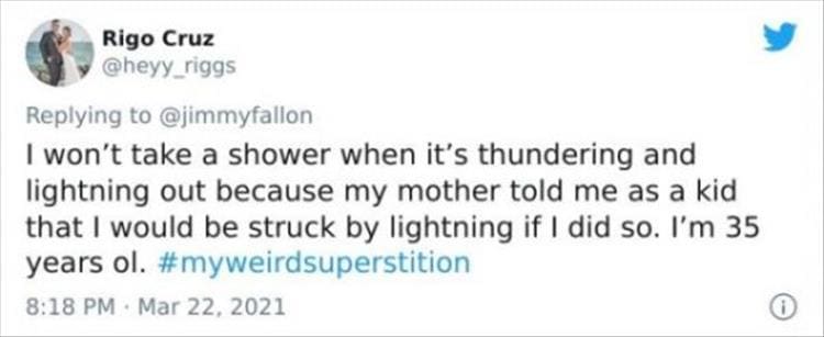 silly superstition I won't take a shower when it's thundering and lightning out because my mother told me as a kid that I would be struck by lightning if I did so. I'm 35 years ol.