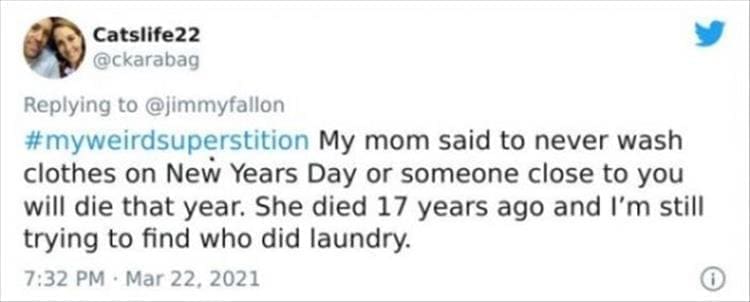 silly superstition My mom said to never wash clothes on New Years Day or someone close to you will die that year. She died 17 years ago and I'm still trying to find who did laundry.