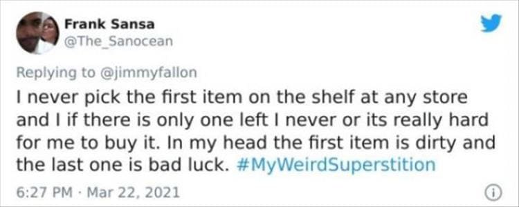 silly superstition I never pick the first item on the shelf at any store and I if there is only one left I never or its really hard for me to buy it. In my head the first item is dirty and the last one is bad luck.