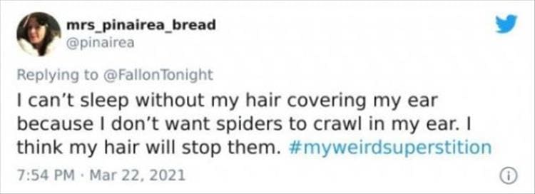 silly superstition I can't sleep without my hair covering my ear because I don't want spiders to crawl in my ear. I think my hair will stop them.