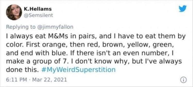 silly superstition I always eat M&Ms in pairs, and I have to eat them by color. First orange, then red, brown, yellow, green, and end with blue. If there isn't an even number, I make a group of 7. I don't know why, but l've always done this.