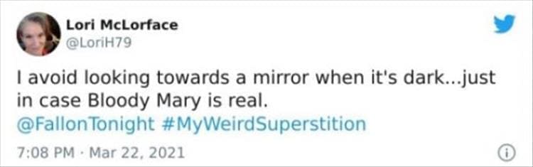 silly superstition I avoid looking towards a mirror when it's dark...just in case Bloody Mary is real.