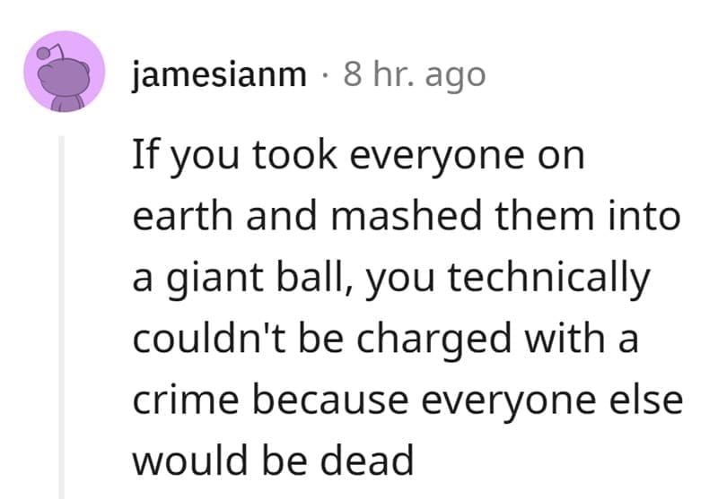 Technically True Jokes If you took everyone on earth and mashed them into a giant ball, you technically couldn't be charged with a crime because everyone else would be dead