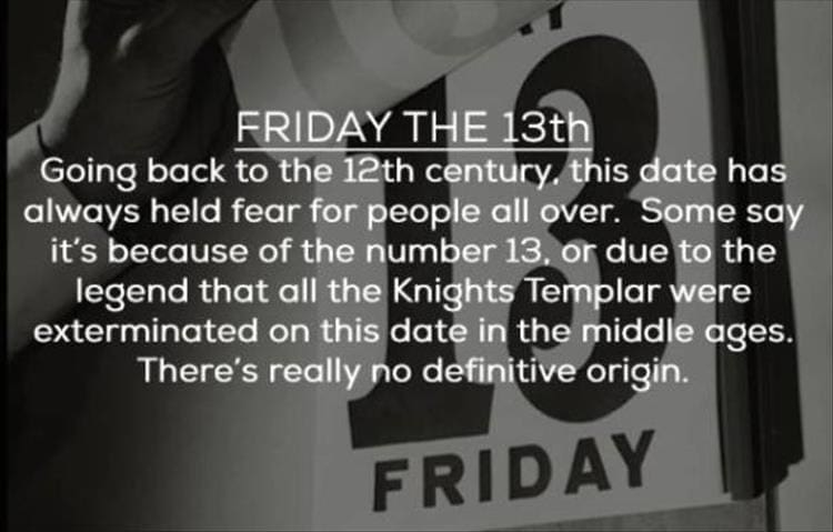 FRIDAY THE 13th Going back to the 12th century, this date has always held fear for people all over. Some say it's because of the number 13, or due to the legend that all the Knights Templar were exterminated on this date in the middle ages. There's really no definitive origin.