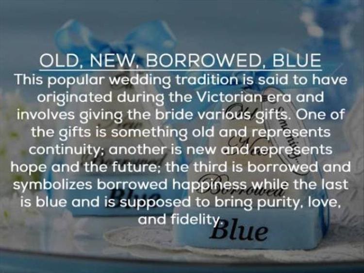 OLD, NEW, BORROWED, BLUE This popular wedding tradition is said to have originated during the Victorian era and involves giving the bride various/gifts. One of the gifts is something old and represents continuity; another is new and represents hope and the future; the third is borrowed and symbolizes borrowed happiness while the last is blue and is supposed to bring purity, love. and fidelity