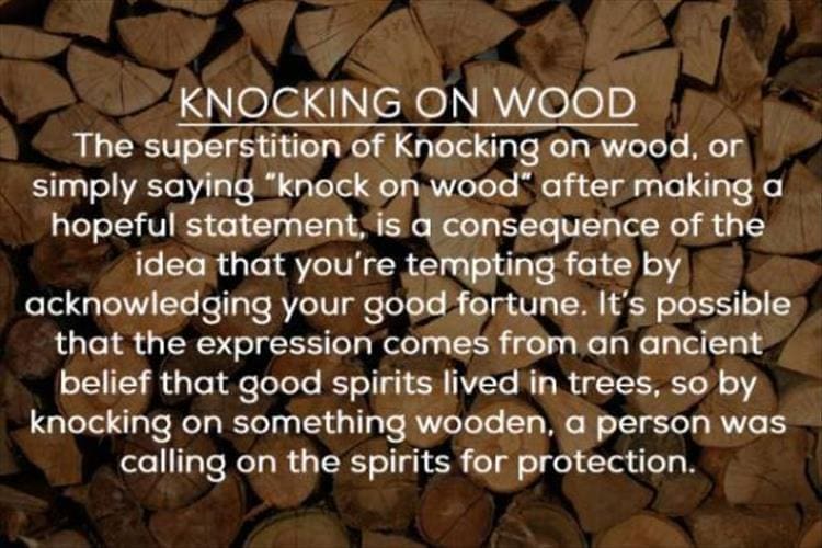 KNOCKING ON WOOD The superstition of Knocking on wood, or simply saying "knock on wood" after making a hopeful statement, is a consequence of the idea that you're tempting fate by acknowledging your good fortune. It's possible that the expression comes from an ancient belief that good spirits lived in trees, so by knocking on something wooden, a person was calling on the spirits for protection.