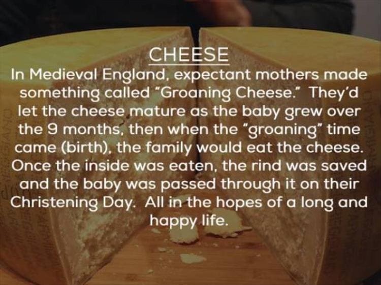 CHEESE In Medieval England, expectant mothers made something called "Groaning Cheese." They'd let the cheese mature as the baby grew over the 9 months, then when the "groaning" time came (birth), the family would eat the cheese. Once the inside was eaten, the rind was saved and the baby was passed through it on their Christening Day. All in the hopes of a long and happy life.
