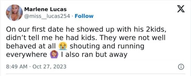 On our first date he showed up with his 2kids, didn't tell me he had kids. They were not well behaved at all f shouting and running everywhere © I also ran but away
