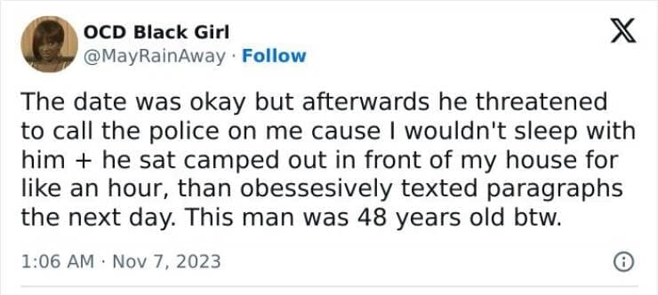 The date was okay but afterwards he threatened to call the police on me cause I wouldn't sleep with him + he sat camped out in front of my house for like an hour, than obessesively texted paragraphs the next day. This man was 48 years old btw.