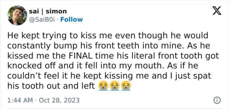 He kept trying to kiss me even though he would constantly bump his front teeth into mine. As he kissed me the FINAL time his literal front tooth got knocked off and it fell into my mouth. As if he couldn't feel it he kept kissing me and I just spat his tooth out and lef