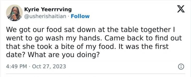 Worst first date stories We got our food sat down at the table together I went to go wash my hands. Came back to find out that she took a bite of my food. It was the first date? What are you doing?