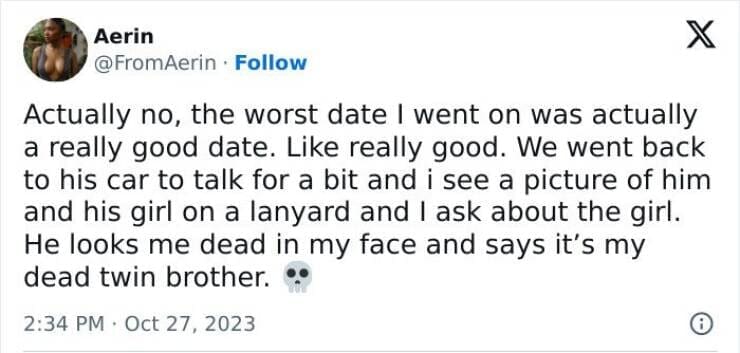 Actually no, the worst date I went on was actually a really good date. Like really good. We went back to his car to talk for a bit and i see a picture of him and his girl on a lanyard and I ask about the girl. He looks me dead in my face and says it's my dead twin brother.