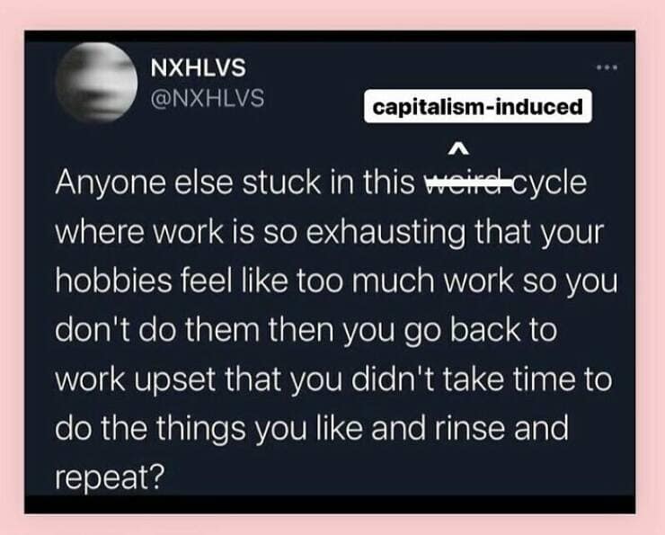 Anyone else stuck in this weird cycle where work is so exhausting that your hobbies feel like too much work so you don't do them then you go back to work upset that you didn't take time to do the things you like and rinse and repeat?