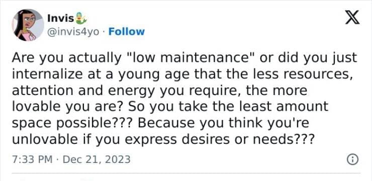 Anxiety memes Are you actually "low maintenance" or did you just internalize at a young age that the less resources, attention and energy you require, the more lovable you are? So you take the least amount space possible??? Because you think you're unlovable if you express desires or needs???
