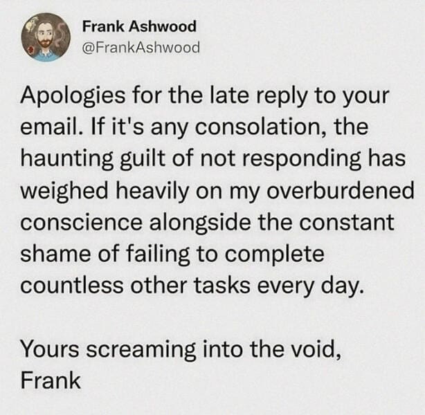 Anxiety memes Apologies for the late reply to your email. If it's any consolation, the haunting guilt of not responding has weighed heavily on my overburdened conscience alongside the constant shame of failing to complete countless other tasks every day. Yours screaming into the void, Frank