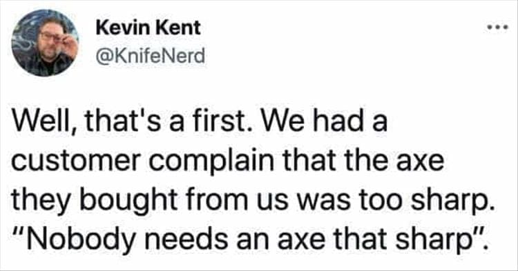 Bad Customers Well, that's a first. We had a customer complain that the axe they bought from us was too sharp. "Nobody needs an axe that sharp".