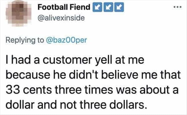 Bad Customers Thad a customer yell at me because he didn't believe me that 33 cents three times was about a dollar and not three dollars.