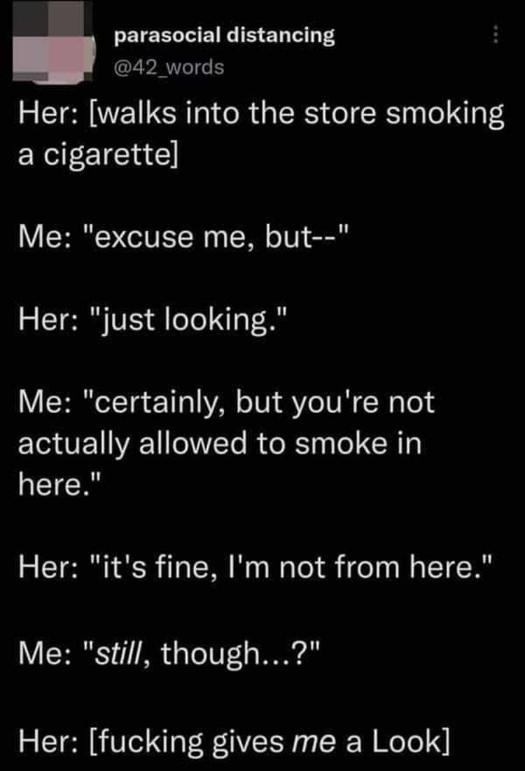 Bad Customers Her: [walks into the store smoking a cigarettel Me: "excuse me, but--" Her: "just looking." Me: "certainly, but you're not actually allowed to smoke in here." Her: "it's fine, I'm not from here." Me: "still, though...?" Her: