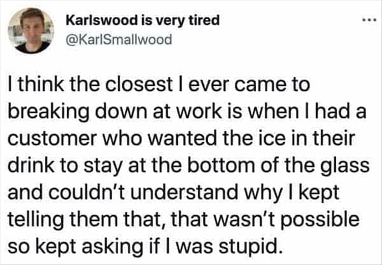 Bad Customers I think the closest l ever came to breaking down at work is when I had a customer who wanted the ice in their drink to stay at the bottom of the glass and couldn't understand why I kept telling them that, that wasn't possible so kept asking if I was stupid.