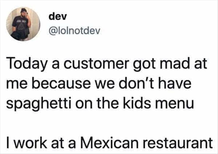 Bad Customers Today a customer got mad at me because we don't have spaghetti on the kids menu I work at a Mexican restaurant