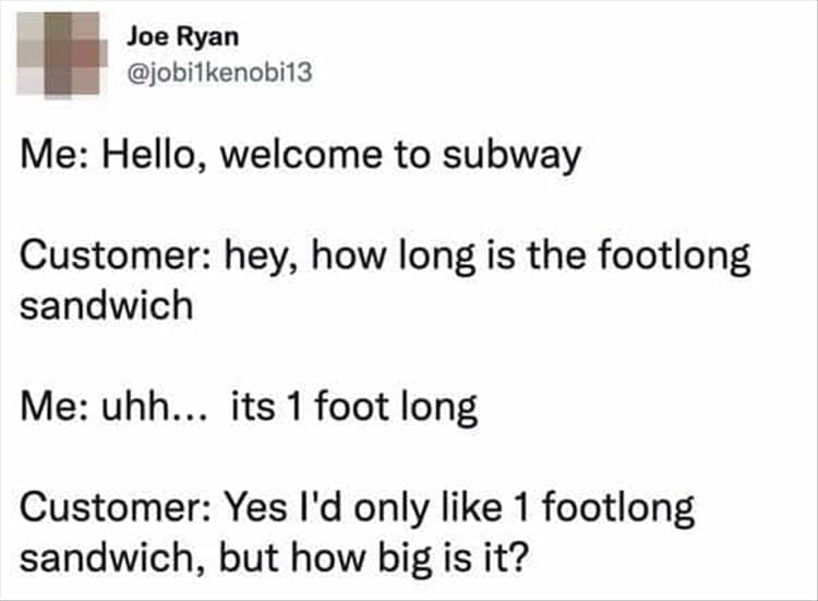 Bad Customers Me: Hello, welcome to subway Customer: hey, how long is the footlong sandwich Me: uhh... its 1 foot long Customer: Yes I'd only like 1 footlong sandwich, but how big is it?