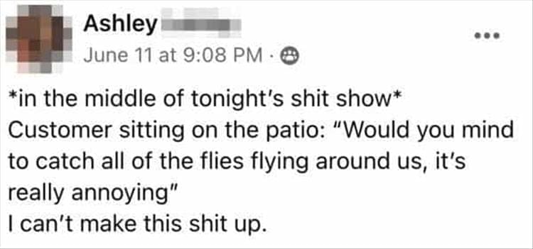 Bad Customers *in the middle of tonight's shit show* Customer sitting on the patio: "Would you mind to catch all of the flies flying around us, it's really annoying" I can't make this up