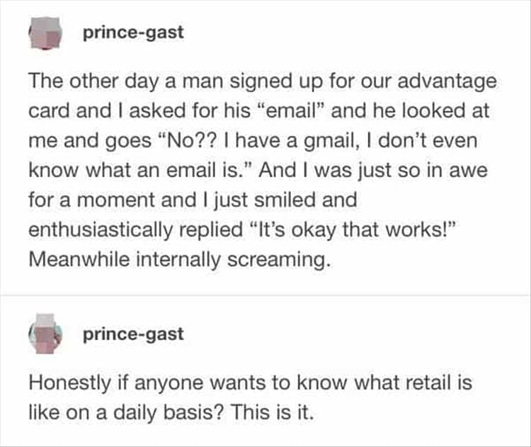 Bad Customers The other day a man signed up for our advantage card and I asked for his "email" and he looked at me and goes "No?? | have a gmail, I don't even know what an email is." And I was just so in awe for a moment and I just smiled and enthusiastically replied "It's okay that works!" Meanwhile internally screaming.