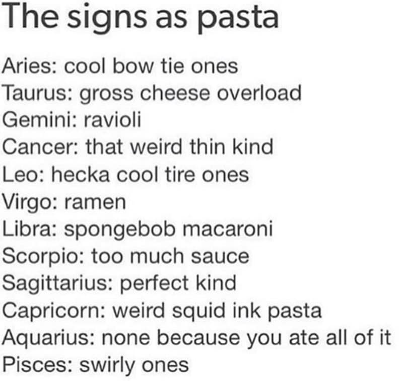 The signs as pasta Aries: cool bow tie ones Taurus: gross cheese overload Gemini: ravioli Cancer: that weird thin kind Leo: hecka cool tire ones Virgo: ramen Libra: spongebob macaroni Scorpio: too much sauce Sagittarius: perfect kind Capricorn: weird squid ink pasta Aquarius: none because you ate all of it Pisces: swirly ones